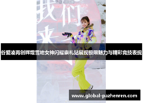 谷爱凌再创辉煌雪地女神闪耀崇礼站展现极限魅力与精彩竞技表现