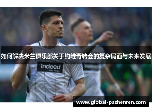 如何解决米兰俱乐部关于约维奇转会的复杂局面与未来发展