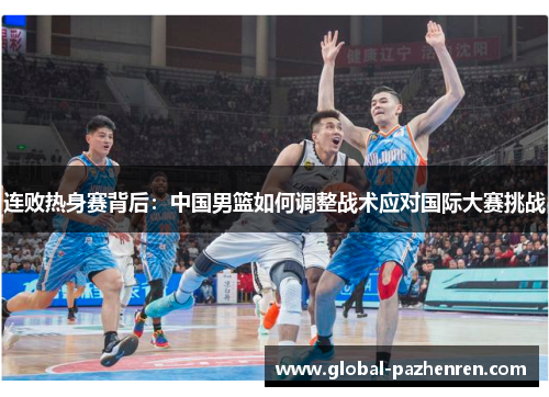 连败热身赛背后：中国男篮如何调整战术应对国际大赛挑战