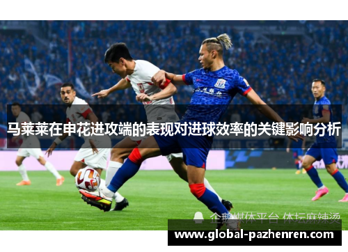 马莱莱在申花进攻端的表现对进球效率的关键影响分析 马莱莱在申花进攻端的表现对进球效率的关键影响分析