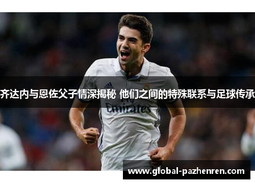 齐达内与恩佐父子情深揭秘 他们之间的特殊联系与足球传承 齐达内与恩佐父子情深揭秘 他们之间的特殊联系与足球传承