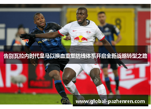 告别瓦拉内时代皇马以换血重塑防线体系开启全新战略转型之路 告别瓦拉内时代皇马以换血重塑防线体系开启全新战略转型之路
