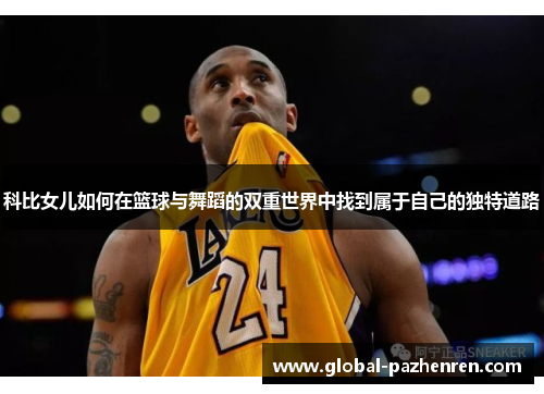 科比女儿如何在篮球与舞蹈的双重世界中找到属于自己的独特道路 科比女儿如何在篮球与舞蹈的双重世界中找到属于自己的独特道路