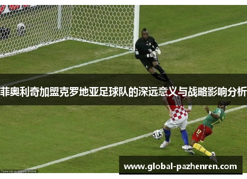 菲奥利奇加盟克罗地亚足球队的深远意义与战略影响分析 菲奥利奇加盟克罗地亚足球队的深远意义与战略影响分析